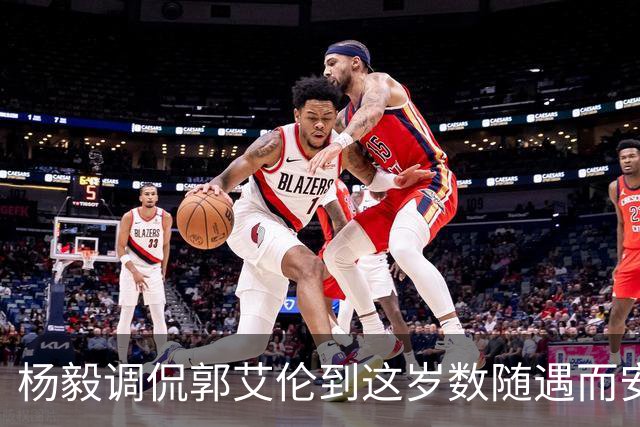 杨毅调侃郭艾伦到这岁数随遇而安吧！后者：没打够，打腻的时候结束挺好